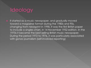 

It started as a music newspaper, and gradually moved
toward a magazine format during the 1980s and 90s,
changing from newsprint in 1998. It was the first British paper
to include a singles chart, in 14 November 1952 edition. In the
1970s it became the best-selling British music newspaper.
During the period 1972 to 1976, it was particularly associated
with gonzo journalism (self-involved reporting)

 