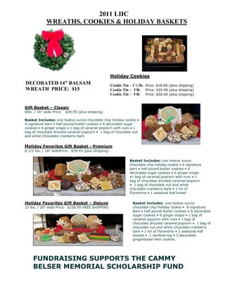 2011 LIIC
             WREATHS, COOKIES & HOLIDAY BASKETS




                                                     Holiday Cookies
DECORATED 14” BALSAM                                 Cookie Tin – 1 ½ lb. Price: $18.00 (plus shipping)
WREATH PRICE: $15                                    Cookie Tin – 3 lb. Price: $35.00 (plus shipping)
                                                     Cookie Tin – 5 lb Price: $50.00 (plus shipping)


Gift Basket – Classic
6lbs. / 16" wide Price:   $39.95 (plus shipping)

Basket Includes: one twelve ounce chocolate chip holiday cookie •
4 signature bars • half pound butter cookies • 4 decorated sugar
cookies • 6 ginger snaps • 1 bag of caramel popcorn with nuts • 1
bag of chocolate drizzled caramel popcorn • 1 bag of chocolate nut
and white Chocolate cranberry bark


Holiday Favorites Gift Basket - Premium
8 1/2 lbs. / 18" widePrice: $59.95 (plus shipping)

                                                                Basket Includes: one twelve ounce
                                                                chocolate chip holiday cookie • 6 signature
                                                                bars • half pound butter cookies • 4
                                                                decorated sugar cookies • 6 ginger snaps
                                                                •1 bag of caramel popcorn with nuts • 1
                                                                bag of chocolate drizzled caramel popcorn
                                                                • 1 bag of chocolate nut and white
                                                                chocolate cranberry bark • 1 tin of
                                                                Florentine • 1 seasonal loaf bread


Holiday Favorites Gift Basket – Deluxe                            Basket Includes: one twelve ounce
12 lbs. / 26" wide Price: $105.95 FREE SHIPPING                   chocolate chip holiday cookie • 8 signature
                                                                  bars • half pound butter cookies • 6 decorated
                                                                  sugar cookies • 6 ginger snaps • 1 bag of
                                                                  caramel popcorn with nuts • 1 bag of
                                                                  chocolate drizzled caramel popcorn • 1 bag of
                                                                  chocolate nut and white chocolate cranberry
                                                                  bark • 1 tin of Florentine • 2 seasonal loaf
                                                                  breads • 1 rainbow log • 3 decorated
                                                                  gingerbread men cookies




     FUNDRAISING SUPPORTS THE CAMMY
     BELSER MEMORIAL SCHOLARSHIP FUND
 