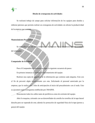 11
Diseño de cronograma de actividades
Se realizará trabajo de campo para solicitar información de los equipos para diseñar y
elaborar patrones que permita realizar un cronograma de actividades sin afectar la productividad
de la empresa que contrata.
Mantenimiento Preventivo:
Se especifica que este hace referencia a la limpieza física (Hardware) interna y externa
del ordenador.
Computador de Escritorio
Para el Computador de escritorio se sigue la siguiente secuencia de pasos:
En primera instancia se verifica el funcionamiento del equipo.
Realizar una copia de seguridad de la información que contiene cada máquina. Esto con
el fin de prevenir algún inconveniente con esta. Solicitando al personal autorizado por la
empresa, que lo realice con 2 días de anticipación al inicio del procedimiento con el nodo. Esto
se ejecutará según cronograma establecido por 3MAIINS.
Desconectar todos los cables tanto de periféricos como de corriente del equipo.
Abrir la maquina, retirando con un destornillador de estrella los tornillos de la tapa lateral
derecha para ser separada de esta; además los protocolos de seguridad física de la tapa (pernos y
guaya) del equipo.
 
