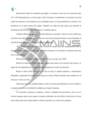 12
Desconectar todas las terminales que llegan a la fuente en este caso los conectores tipo
AT o ATX principal que es el más largo y tiene 24 puntos, normalmente se encuentra cerca del
socket de memoria y el secundario cerca al disipador quien es el que distribuye la corriente a los
periféricos en la parte trasera del equipo. También los cables de tipo molex que permiten la
alimentación de corriente a los discos duros y unidades ópticas.
Aislada la Board de cualquier conexión eléctrica se procede a retirar los otros cables que
conectan esta; entre los cuales se encuentra las conexiones del panel frontal, los que alimentan al
culer de la parte trasera del equipo y al culer del disipador.
Al ir desarmando el equipo se debe verificar el estado físico del equipo para lo cual se
requiere de una cámara fotográfica que permitirá evidenciar en el informe el estado de cada uno
de los componentes.
Desconectar los cables de datos de Disco Duro ya sea tipo sata o IDE.
Retirar las memorias RAM quitando el seguro que tienen a los extremos del socket y se
separa de este dejándola en un lugar despejado al igual que el resto de elementos.
Retirar el Disco Duro; este es en el cual se aloja el sistema operativo e información.
Aflojando y separando los tornillos de la carcasa se extrae el Disco teniendo sumo cuidado con el
trato que se tiene con este.
Ahora para quitar las unidades ópticas se hace el mismo procedimiento con los tornillos y
se despoja del chasis la cantidad de unidades que tenga la maquina.
Ya concluido el proceso se dispone a retirar el disipador del procesador, este en sus 4
(cuatro) esquinas posee unos seguros circulares indicando con una flecha la dirección en la que
estos seden, para sacar el procesador se realiza el proceso y se extrae de la maquina.
 