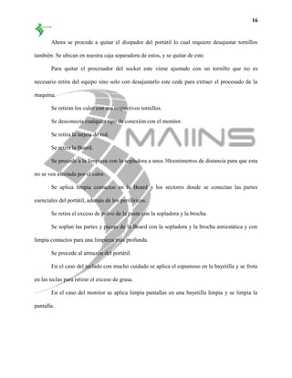 16
Ahora se procede a quitar el disipador del portátil lo cual requiere desajustar tornillos
también. Se ubican en nuestra caja separadora de estos, y se quitar de este.
Para quitar el procesador del socket este viene ajustado con un tornillo que no es
necesario retira del equipo sino solo con desajustarlo este cede para extraer el procesado de la
maquina.
Se retiran los culer con sus respectivos tornillos.
Se desconecta cualquier tipo de conexión con el monitor.
Se retira la tarjeta de red.
Se retira la Board.
Se procede a la limpieza con la sopladora a unos 30centimetros de distancia para que esta
no se vea afectada por el calor.
Se aplica limpia contactos en la Board y los sectores donde se conectan las partes
esenciales del portátil, además de los periféricos.
Se retira el exceso de polvo de la pasta con la sopladora y la brocha.
Se soplan las partes y piezas de la Board con la sopladora y la brocha antiestática y con
limpia contactos para una limpieza más profunda.
Se procede al armazón del portátil.
En el caso del teclado con mucho cuidado se aplica el espumoso en la bayetilla y se frota
en las teclas para retirar el exceso de grasa.
En el caso del monitor se aplica limpia pantallas en una bayetilla limpia y se limpia la
pantalla.
 