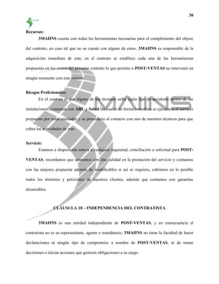 30
Recursos:
3MAIINS cuenta con todas las herramientas necesarias para el cumplimiento del objeto
del contrato, en caso tal que no se cuente con alguno de estos, 3MAIINS es responsable de la
adquisición inmediata de este; en el contrato se establece cada una de las herramientas
propuestas en los costos del presente contrato lo que permite a POST-VENTAS no intervenir en
ningún momento con este aspecto.
Riesgos Profesionales:
En el caso en el que alguno de los técnicos sufra algún tipo de accidente dentro de las
instalaciones; contamos con ARL y Salud las cuales en forma inmediata se ejecutaría el servicio
propuesto por estas entidades y se procedería al contacto con uno de nuestros técnicos para que
cubra las actividades de este.
Servicio:
Estamos a disposición entera a cualquier inquietud, conciliación o solicitud para POST-
VENTAS, recordamos que contamos con alta calidad en la prestación del servicio y contamos
con las mejores propuesta además de modificables si así se requiera, cubrimos en lo posible
todos los términos y peticiones de nuestros clientes, además que contamos con garantías
alcanzables.
CLÁUSULA 18 – INDEPENDENCIA DEL CONTRATISTA
3MAIINS es una entidad independiente de POST-VENTAS, y en consecuencia el
contratista no es su representante, agente o mandatario. 3MAIINS no tiene la facultad de hacer
declaraciones ni ningún tipo de compromiso a nombre de POST-VENTAS, ni de tomar
decisiones o iniciar acciones que generen obligaciones a su cargo.
 