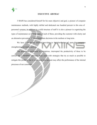 v
EXECUTIVE ABSTRAC
3 MAIN has considered himself for his main objective and goal, a pioneer of computer
maintenance methods, with highly skilled and dedicated one hundred percent in this area of
personnel systems; in addition to a solid structure of staff it is also a pioneer in organizing the
types of maintenance as to keep track of each of these, providing the customer with clarity and
an alternative prevention to make immediate decisions in the medium or long term .
We have high quality external providers in the distribution of parts for computers
strengthening our market activity.
The procedures performed in enterprises, interrupted the productivity of these to be
carried out; 3 MAIINS addresses these cases with strategies that try as much as possible to
mitigate this problem; but it is not taken into account may affect the performance of the internal
processes of our customers.
 