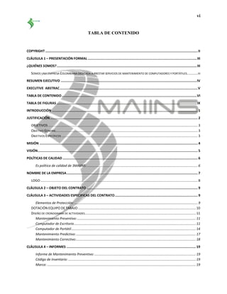 vi
TABLA DE CONTENIDO
COPYRIGHT ..............................................................................................................................................................II
CLÁUSULA 1 – PRESENTACIÓN FORMAL .................................................................................................................III
¿QUIÉNES SOMOS? .................................................................................................................................................III
SOMOS UNA EMPRESA COLOMBIANA DEDICADA A PRESTAR SERVICIOS DE MANTENIMIENTO DE COMPUTADORES Y PORTÁTILES...........III
RESUMEN EJECUTIVO .............................................................................................................................................IV
EXECUTIVE ABSTRAC...............................................................................................................................................V
TABLA DE CONTENIDO............................................................................................................................................VI
TABLA DE FIGURAS .................................................................................................................................................IX
INTRODUCCIÓN ....................................................................................................................................................... 1
JUSTIFICACIÓN......................................................................................................................................................... 2
OBJETIVOS ........................................................................................................................................................... 3
OBJETIVO GENERAL................................................................................................................................................... 3
OBJETIVOS ESPECÍFICOS ............................................................................................................................................. 3
MISIÓN .................................................................................................................................................................... 4
VISIÓN...................................................................................................................................................................... 5
POLÍTICAS DE CALIDAD ............................................................................................................................................ 6
Es política de calidad de 3MAIINS:................................................................................................................... 6
NOMBRE DE LA EMPRESA........................................................................................................................................ 7
LOGO................................................................................................................................................................... 8
CLÁUSULA 2 – OBJETO DEL CONTRATO ................................................................................................................... 9
CLÁUSULA 3 – ACTIVIDADES ESPECIFICAS DEL CONTRATO...................................................................................... 9
Elementos de Protección: ................................................................................................................................ 9
DOTACIÓN EQUIPO DE TABAJO .......................................................................................................................... 10
DISEÑO DE CRONOGRAMA DE ACTIVIDADES................................................................................................................... 11
Mantenimiento Preventivo:........................................................................................................................... 11
Computador de Escritorio.............................................................................................................................. 11
Computador de Portátil................................................................................................................................. 14
Mantenimiento Predictivo:............................................................................................................................ 17
Mantenimiento Correctivo:............................................................................................................................ 18
CLÁUSULA 4 – INFORMES ...................................................................................................................................... 19
Informe de Mantenimiento Preventivo: ......................................................................................................... 19
Código de Inventario: .................................................................................................................................... 19
Marca: .......................................................................................................................................................... 19
 