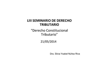 LIII SEMINARIO DE DERECHO 
TRIBUTARIO
“Derecho Constitucional 
Tributario”
Dra. Silvia Ysabel Núñez Riva
21/05/2014
 