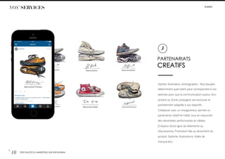 #LIIINKS
PARTENARIATS
CREATIFS
Styliste, illustrateur, photographe… Nos équipes
déterminent quel talent peut correspondre à vos
attentes pour que la communication autour d’un
produit ou d’une campagne soit exclusive et
parfaitement adaptée à vos objectifs.
Collaborer avec un instagrameur permet un
partenariat créatif et inédit, tout en s’assurant
des retombées performantes et ciblées.
(Création d’une ligne de vêtements ou
d’accessoires, Promotion liée au lancement du
produit, Stylisme, Illustrations, Vidéo de
marque,etc).
3
NOS’ SERVICES
p.
10 SPÉCIALISTE DU MARKETING SUR INSTAGRAM
 