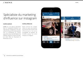 p.
3 SPÉCIALISTE DU MARKETING SUR INSTAGRAM
L’AGENCE #LIIINKS
NOTRE AGENCE
Liiinks est une agence spécialisée
dans le marketing d’inﬂuence qui
regroupe les instagrameurs les plus
suivis, en France et à l’international,
avec un portefeuille qui cumule
aujourd’hui plus de 630 millions de
followers répartis à travers l’Europe,
les USA, l’Asie et l’Australie et
l’Amérique du sud.
Spécialiste du marketing
d’inﬂuence sur instagram
NOTRE APPROCHE
Notre service est simple,
mettre en avant vos produits,
vos services dans l’univers des
i n ﬂ u e n c e u r s l e s p l u s
susceptibles de générer de
l’intérêt autour de votre
marque sur Instagram.
 
