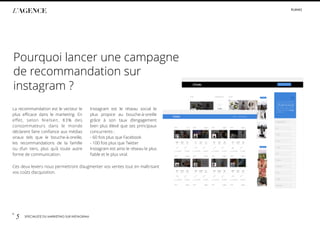 p.
5 SPÉCIALISTE DU MARKETING SUR INSTAGRAM
#LIIINKS
L’AGENCE
La recommandation est le vecteur le
plus eﬃcace dans le marketing. En
eﬀet, selon Nielsen, 83% des
consommateurs dans le monde
déclarent faire conﬁance aux médias
viraux tels que le bouche-à-oreille,
les recommandations de la famille
ou d’un tiers, plus qu’à toute autre
forme de communication.
Instagram est le réseau social le
plus propice au bouche-à-oreille
grâce à son taux d’engagement
bien plus élevé que ses principaux
concurrents :
- 60 fois plus que Facebook
- 100 fois plus que Twitter
Instagram est ainsi le réseau le plus
ﬁable et le plus viral.
Ces deux leviers nous permettront d’augmenter vos ventes tout en maîtrisant
vos coûts d’acquisition.
Pourquoi lancer une campagne
de recommandation sur
instagram ?
 