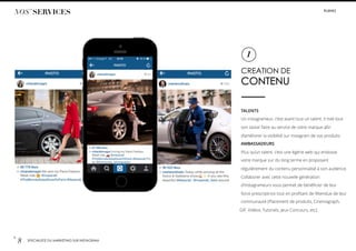 p.
8 SPÉCIALISTE DU MARKETING SUR INSTAGRAM
CREATION DE
CONTENU
TALENTS
Un instagrameur, c’est avant tout un talent. Il met tout
son savoir-faire au service de votre marque aﬁn
d’améliorer la visibilité sur instagram de vos produits .
AMBASSADEURS
Plus qu’un talent, c’est une égérie web qui endosse
votre marque sur du long terme en proposant
régulièrement du contenu personnalisé à son audience.
Collaborer avec cette nouvelle génération
d’instagrameurs vous permet de bénéﬁcier de leur
force prescriptrice tout en proﬁtant de l’étendue de leur
communauté (Placement de produits, Cinemagraph,
GIF, Vidéos, Tutoriels, Jeux Concours, etc).
1
NOS’ SERVICES #LIIINKS
 