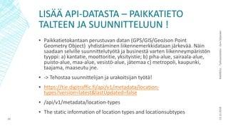 LISÄÄ API-DATASTA – PAIKKATIETO
TALTEEN JA SUUNNITTELUUN !
▪ Paikkatietokantaan perustuvan datan (GPS/GIS/GeoJson Point
Geometry Object) yhdistäminen liikennemerkkidataan järkevää. Näin
saadaan selville suunnittelutyötä ja businestä varten liikenneympäristön
tyyppi: a) kantatie, moottoritie, yksityistie; b) piha-alue, sairaala-alue,
puisto-alue, maa-alue, vesistö-alue, jätemaa c) metropoli, kaupunki,
taajama, maaseutu jne.
▪ -> Tehostaa suunnittelijan ja urakoitsijan työtä!
▪ https://tie.digitraffic.fi/api/v1/metadata/location-
types?version=latest&lastUpdated=false
▪ /api/v1/metadata/location-types
▪ The static information of location types and locationsubtypes
13.12.2018RAMBOLL-Työhaastattelu-EeroSiljander
20
 