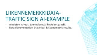 LIIKENNEMERKKIDATA-
TRAFFIC SIGN AI-EXAMPLE
- Aineiston kuvaus, tunnusluvut ja keskeiset graafit.
- Data documentation, Statistical & Econometric results.
 