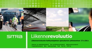 Liikennerevoluutio
                         Liikennerevoluutio-kehitysohjelman ajatuskartan julkistaminen 27.4.2011

                          Liikenne- ja viestintäministeriö ● Työ- ja elinkeinoministeriö ● Valtiovarainministeriö
                          Ympäristöministeriö ● Sitra ● Liikennevirasto ● Trafi ● Tivit Oy ● RYM Oy
Liikenne- ja viestintäministeriö ● Työ- ja elinkeinoministeriö ● Valtiovarainministeriö
             Ympäristöministeriö ● Sitra ● Liikennevirasto ● Trafi ● Tivit Oy ● RYM Oy
 