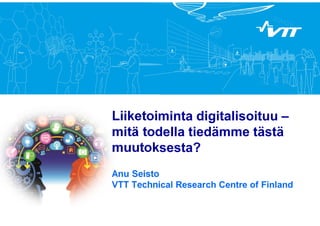 Liiketoiminta digitalisoituu – 
mitä todella tiedämme tästä 
muutoksesta? 
Anu Seisto 
VTT Technical Research Centre of Finland 
 