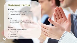Rakenna Tiimiä
Kontaktit
 Kirjoita lista kaikista, jotka tunnet
 Saa suosituksia muilta
Kutsu
 Henkilökohtaisesti, puhelimitse,
tekstiviestillä, Facebookin kautta jne.
Esittele
 Yhdessä ohjaajasi kanssa
 Tapaamiset
 Seminaarit
 Internetissä
 