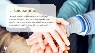 Liikeideamme
”Ainutlaatuisten Aloe vera -tuotteiden ja
luovien ihmisten muodostaman verkoston
avulla autamme muita ihmisiä rikastuttamaan
elämäänsä riskittä ja omilla ehdoillaan.”
 