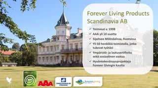 Forever Living Products
Scandinavia AB
 Toiminut v. 1998
 AAA yli 10 vuotta
 Sijaitsee Mölndalissa, Ruotsissa
 Yli 50 henkilöä toimistolla, jotka
tukevat työtäsi
 Ympäristö- ja laatusertifioitu
sekä sosiaalinen vastuu
 Hyväntekeväisyysprojekteja
Forever Givingin kautta
 