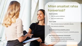Miten ansaitset rahaa
Foreverissä?
Käytä tuotteita
 Olet itse paras asiakkaasi
 Saat omia kokemuksia
Kerro muille
 Puhu ihmisten kanssa tuotteiden eduista
 Saat palaavia asiakkaita
Kerro liiketoimintamahdollisuudesta
 Puhu ihmisten kanssa Foreverin mahdollisuuksista
Auta toisia saavuttamaan menestystä
 Auta heitä lisäämään hyvinvointiaan,
parantamaan taloudellista tilannettaan ja
päättämään omasta ajastaan
 