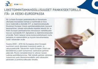 Liiketoimintamahdollisuudet pankkisektorilla
Itä- ja Keski-Euroopassa
Itä- ja Keski-Euroopan pankkisektorilla on kiinnostusta
ulkomaisia innovaatioita kohtaan ja markkinalla on kova
tarve moderneille ja älykkäille ICT- ja ohjelmistoratkaisuille.
Muutokset Euroopan Unionin pankkilainsäädännössä, kasvavat
lainamarkkinat, toimiala kohtuullisella kilpailulla tekevät Itä- ja
Keski-Euroopan pankkisektorista kiinnostavan mahdollisuuden
kasvuun suomalaisille ICT, digitaalisten ja ohjelmistoratkaisuiden
yrityksille. Pankit haluavat toimia kustannustehokkaasti mutta
painopiste on asiakasmäärien ja myynnin kasvattamisessa
uusien ratkaisuiden avulla.
Vuosina 2000 – 2010 Itä-Euroopassa olivat Euroopan
suurimmat suorat ulkomaiset investoinnit pankki- ja
vakuutussektorille. Talouskriisin myötä Euroopan Unioni uusi
lainsäädäntöä ja asetti korkeammat vaatimukset pankkien
pääomalle. Muutos lainsäädännössä loi valtavan tarpeen
uudistaa pankkiliiketoimintaa. Tällä hetkellä pankkien odotetaan
mukautuvan uusiin liiketoimintamalleihin sekä ratkaisuihin
palveluiden ja pankkiturvallisuuden tiimoilta.

 