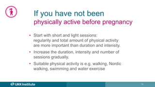 13
If you have not been
physically active before pregnancy
• Start with short and light sessions:
regularity and total amount of physical activity
are more important than duration and intensity.
• Increase the duration, intensity and number of
sessions gradually.
• Suitable physical activity is e.g. walking, Nordic
walking, swimming and water exercise
 