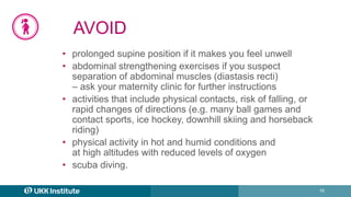 16
AVOID
• prolonged supine position if it makes you feel unwell
• abdominal strengthening exercises if you suspect
separation of abdominal muscles (diastasis recti)
– ask your maternity clinic for further instructions
• activities that include physical contacts, risk of falling, or
rapid changes of directions (e.g. many ball games and
contact sports, ice hockey, downhill skiing and horseback
riding)
• physical activity in hot and humid conditions and
at high altitudes with reduced levels of oxygen
• scuba diving.
 