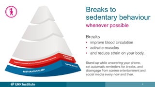 6
Breaks to
sedentary behaviour
whenever possible
Breaks
• improve blood circulation
• activate muscles
• and reduce strain on your body.
Stand up while answering your phone,
set automatic reminders for breaks, and
disengage from screen entertainment and
social media every now and then.
 