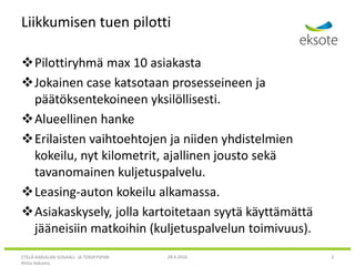 Liikkumisen tuen pilotti
Pilottiryhmä max 10 asiakasta
Jokainen case katsotaan prosesseineen ja
päätöksentekoineen yksilöllisesti.
Alueellinen hanke
Erilaisten vaihtoehtojen ja niiden yhdistelmien
kokeilu, nyt kilometrit, ajallinen jousto sekä
tavanomainen kuljetuspalvelu.
Leasing-auton kokeilu alkamassa.
Asiakaskysely, jolla kartoitetaan syytä käyttämättä
jääneisiin matkoihin (kuljetuspalvelun toimivuus).
ETELÄ-KARJALAN SOSIAALI- JA TERVEYSPIIRI
Riitta Hakoma
28.4.2016 3
 