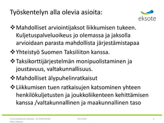 Työskentelyn alla olevia asioita:
Mahdolliset arviointijaksot liikkumisen tukeen.
Kuljetuspalveluoikeus jo olemassa ja jaksolla
arvioidaan parasta mahdollista järjestämistapaa
Yhteistyö Suomen Taksiliiton kanssa.
Taksikorttijärjestelmän monipuolistaminen ja
joustavuus, valtakunnallisuus.
Mahdolliset älypuhelinratkaisut
Liikkumisen tuen ratkaisujen katsominen yhteen
henkilökuljetusten ja joukkoliikenteen kehittämisen
kanssa /valtakunnallinen ja maakunnallinen taso
ETELÄ-KARJALAN SOSIAALI- JA TERVEYSPIIRI
Riitta Hakoma
28.4.2016 4
 