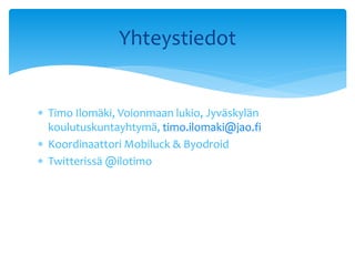  Timo Ilomäki, Voionmaan lukio, Jyväskylän
koulutuskuntayhtymä, timo.ilomaki@jao.fi
 Koordinaattori Mobiluck & Byodroid
 Twitterissä @ilotimo
Yhteystiedot
 