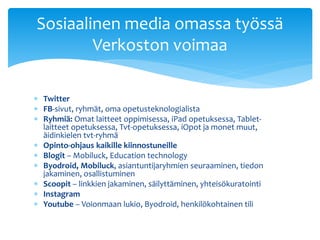  Twitter
 FB-sivut, ryhmät, oma opetusteknologialista
 Ryhmiä: Omat laitteet oppimisessa, iPad opetuksessa, Tablet-
laitteet opetuksessa, Tvt-opetuksessa, iOpot ja monet muut,
äidinkielen tvt-ryhmä
 Opinto-ohjaus kaikille kiinnostuneille
 Blogit – Mobiluck, Education technology
 Byodroid, Mobiluck, asiantuntijaryhmien seuraaminen, tiedon
jakaminen, osallistuminen
 Scoopit – linkkien jakaminen, säilyttäminen, yhteisökuratointi
 Instagram
 Youtube – Voionmaan lukio, Byodroid, henkilökohtainen tili
Sosiaalinen media omassa työssä
Verkoston voimaa
 