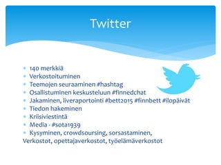  140 merkkiä
 Verkostoituminen
 Teemojen seuraaminen #hashtag
 Osallistuminen keskusteluun #finnedchat
 Jakaminen, liveraportointi #bett2015 #finnbett #ilopäivät
 Tiedon hakeminen
 Kriisiviestintä
 Media - #sota1939
 Kysyminen, crowdsoursing, sorsastaminen,
Verkostot, opettajaverkostot, työelämäverkostot
Twitter
 