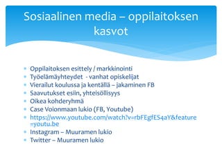  Oppilaitoksen esittely / markkinointi
 Työelämäyhteydet - vanhat opiskelijat
 Vierailut koulussa ja kentällä – jakaminen FB
 Saavutukset esiin, yhteisöllisyys
 Oikea kohderyhmä
 Case Voionmaan lukio (FB, Youtube)
 https://www.youtube.com/watch?v=rbFEgfES4aY&feature
=youtu.be
 Instagram – Muuramen lukio
 Twitter – Muuramen lukio
Sosiaalinen media – oppilaitoksen
kasvot
 
