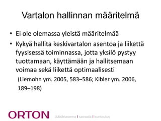 Vartalon hallinnan määritelmä
• Ei ole olemassa yleistä määritelmää
• Kykyä hallita keskivartalon asentoa ja liikettä
fyysisessä toiminnassa, jotta yksilö pystyy
tuottamaan, käyttämään ja hallitsemaan
voimaa sekä liikettä optimaalisesti
(Liemohn ym. 2005, 583–586; Kibler ym. 2006,
189–198)

lääkäriasema Ι sairaala Ι kuntoutus

 