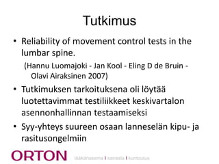 Tutkimus
• Reliability of movement control tests in the
lumbar spine.
(Hannu Luomajoki - Jan Kool - Eling D de Bruin Olavi Airaksinen 2007)

• Tutkimuksen tarkoituksena oli löytää
luotettavimmat testiliikkeet keskivartalon
asennonhallinnan testaamiseksi
• Syy-yhteys suureen osaan lanneselän kipu- ja
rasitusongelmiin
lääkäriasema Ι sairaala Ι kuntoutus

 