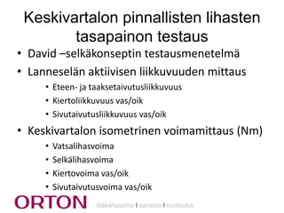 Keskivartalon pinnallisten lihasten
tasapainon testaus
• David –selkäkonseptin testausmenetelmä
• Lanneselän aktiivisen liikkuvuuden mittaus
• Eteen- ja taaksetaivutusliikkuvuus
• Kiertoliikkuvuus vas/oik
• Sivutaivutusliikkuvuus vas/oik

• Keskivartalon isometrinen voimamittaus (Nm)
•
•
•
•

Vatsalihasvoima
Selkälihasvoima
Kiertovoima vas/oik
Sivutaivutusvoima vas/oik
lääkäriasema Ι sairaala Ι kuntoutus

 
