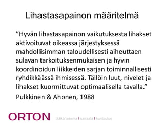 Lihastasapainon määritelmä
”Hyvän lihastasapainon vaikutuksesta lihakset
aktivoituvat oikeassa järjestyksessä
mahdollisimman taloudellisesti aiheuttaen
sulavan tarkoituksenmukaisen ja hyvin
koordinoidun liikkeiden sarjan toiminnallisesti
ryhdikkäässä ihmisessä. Tällöin luut, nivelet ja
lihakset kuormittuvat optimaalisella tavalla.”
Pulkkinen & Ahonen, 1988
lääkäriasema Ι sairaala Ι kuntoutus

 