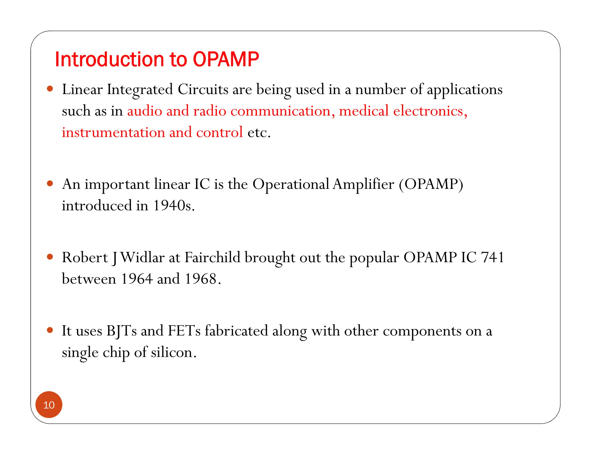 Introduction to OPAMP
10
 Linear Integrated Circuits are being used in a number of applications
such as in audio and radio communication, medical electronics,
instrumentation and control etc.
 An important linear IC is the OperationalAmplifier (OPAMP)
introduced in 1940s.
 Robert JWidlar at Fairchild brought out the popular OPAMP IC 741
between 1964 and 1968.
 It uses BJTs and FETs fabricated along with other components on a
single chip of silicon.
 