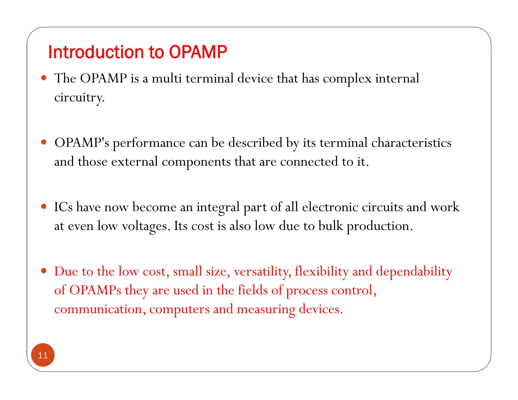 Introduction to OPAMP
11
 The OPAMP is a multi terminal device that has complex internal
circuitry.
 OPAMP's performance can be described by its terminal characteristics
and those external components that are connected to it.
 ICs have now become an integral part of all electronic circuits and work
at even low voltages. Its cost is also low due to bulk production.
 Due to the low cost, small size, versatility, flexibility and dependability
of OPAMPs they are used in the fields of process control,
communication, computers and measuring devices.
 