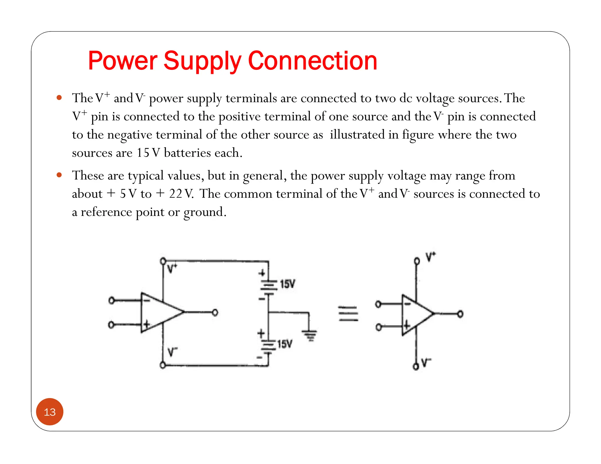 Power Supply Connection
13
 TheV+ andV- power supply terminals are connected to two dc voltage sources.The
V+ pin is connected to the positive terminal of one source and theV- pin is connected
to the negative terminal of the other source as illustrated in figure where the two
sources are 15V batteries each.
 These are typical values, but in general, the power supply voltage may range from
about + 5V to + 22V. The common terminal of theV+ andV- sources is connected to
a reference point or ground.
 