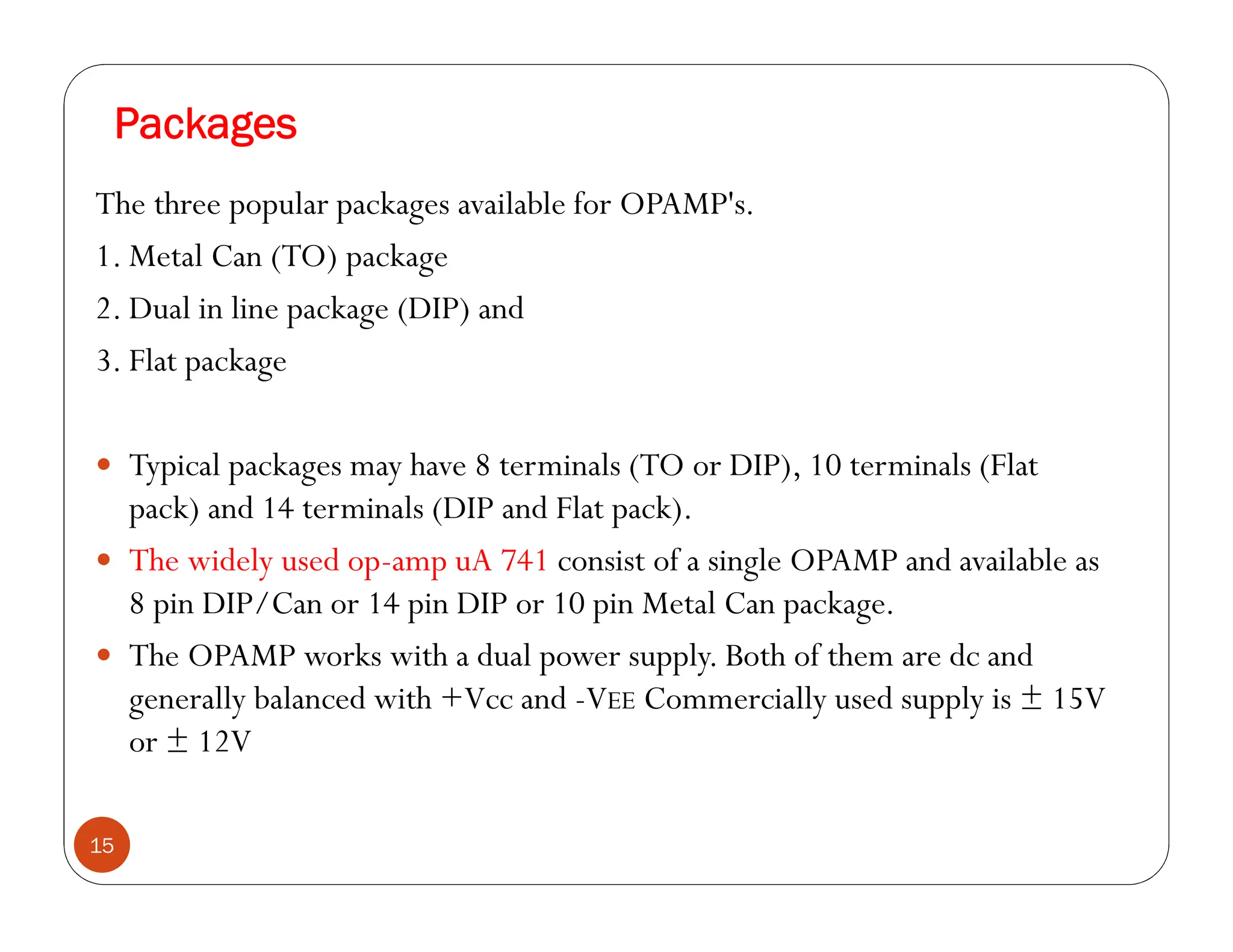 Packages
15
The three popular packages available for OPAMP's.
1. Metal Can (TO) package
2. Dual in line package (DIP) and
3. Flat package
 Typical packages may have 8 terminals (TO or DIP), 10 terminals (Flat
pack) and 14 terminals (DIP and Flat pack).
 The widely used op-amp uA 741 consist of a single OPAMP and available as
8 pin DIP/Can or 14 pin DIP or 10 pin Metal Can package.
 The OPAMP works with a dual power supply. Both of them are dc and
generally balanced with +Vcc and -VEE Commercially used supply is ± 15V
or ± 12V
 