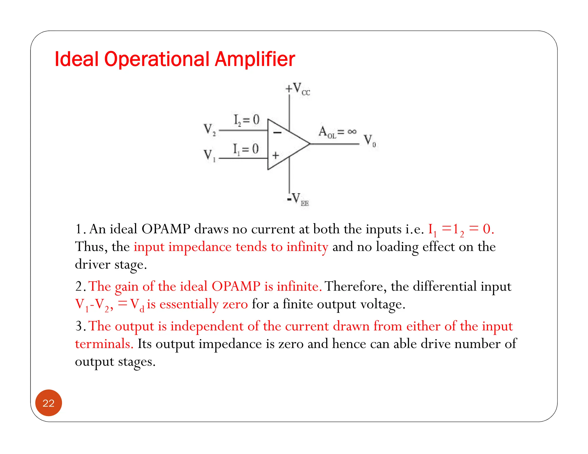 Ideal Operational Amplifier
22
1.An ideal OPAMP draws no current at both the inputs i.e. I1 =12 = 0.
Thus, the input impedance tends to infinity and no loading effect on the
driver stage.
2.The gain of the ideal OPAMP is infinite.Therefore, the differential input
V1-V2, =Vd is essentially zero for a finite output voltage.
3.The output is independent of the current drawn from either of the input
terminals. Its output impedance is zero and hence can able drive number of
output stages.
 