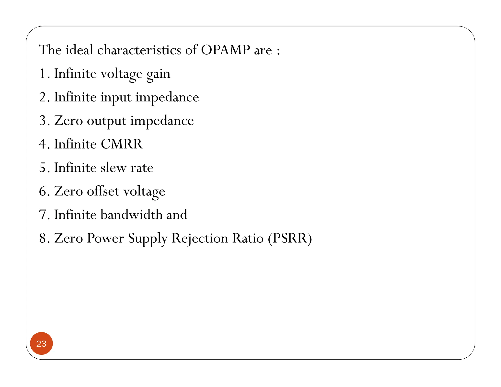 23
The ideal characteristics of OPAMP are :
1. Infinite voltage gain
2. Infinite input impedance
3. Zero output impedance
4. Infinite CMRR
5. Infinite slew rate
6. Zero offset voltage
7. Infinite bandwidth and
8. Zero Power Supply Rejection Ratio (PSRR)
 