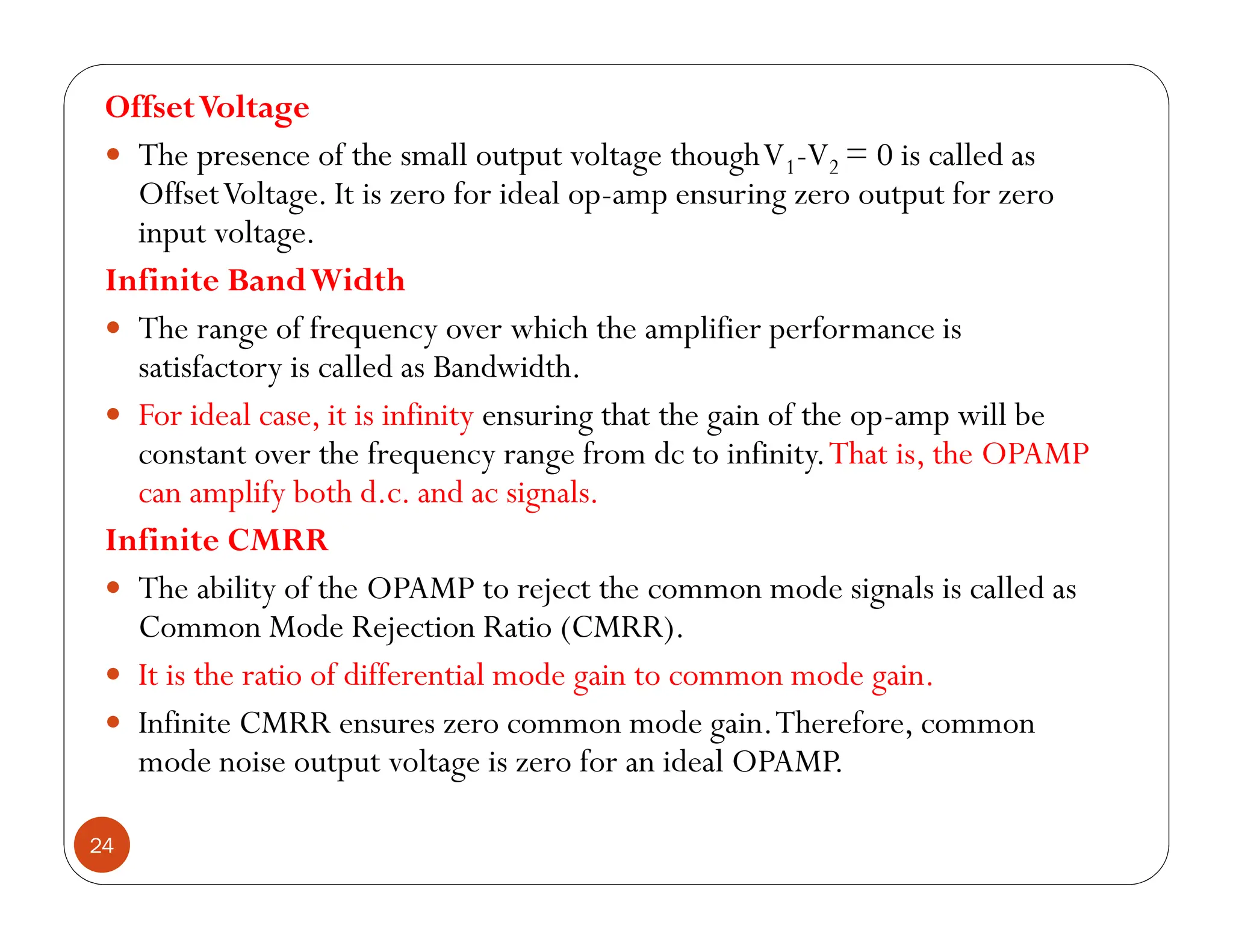 24
OffsetVoltage
 The presence of the small output voltage thoughV1-V2 = 0 is called as
OffsetVoltage. It is zero for ideal op-amp ensuring zero output for zero
input voltage.
Infinite BandWidth
 The range of frequency over which the amplifier performance is
satisfactory is called as Bandwidth.
 For ideal case, it is infinity ensuring that the gain of the op-amp will be
constant over the frequency range from dc to infinity.That is, the OPAMP
can amplify both d.c. and ac signals.
Infinite CMRR
 The ability of the OPAMP to reject the common mode signals is called as
Common Mode Rejection Ratio (CMRR).
 It is the ratio of differential mode gain to common mode gain.
 Infinite CMRR ensures zero common mode gain.Therefore, common
mode noise output voltage is zero for an ideal OPAMP.
 