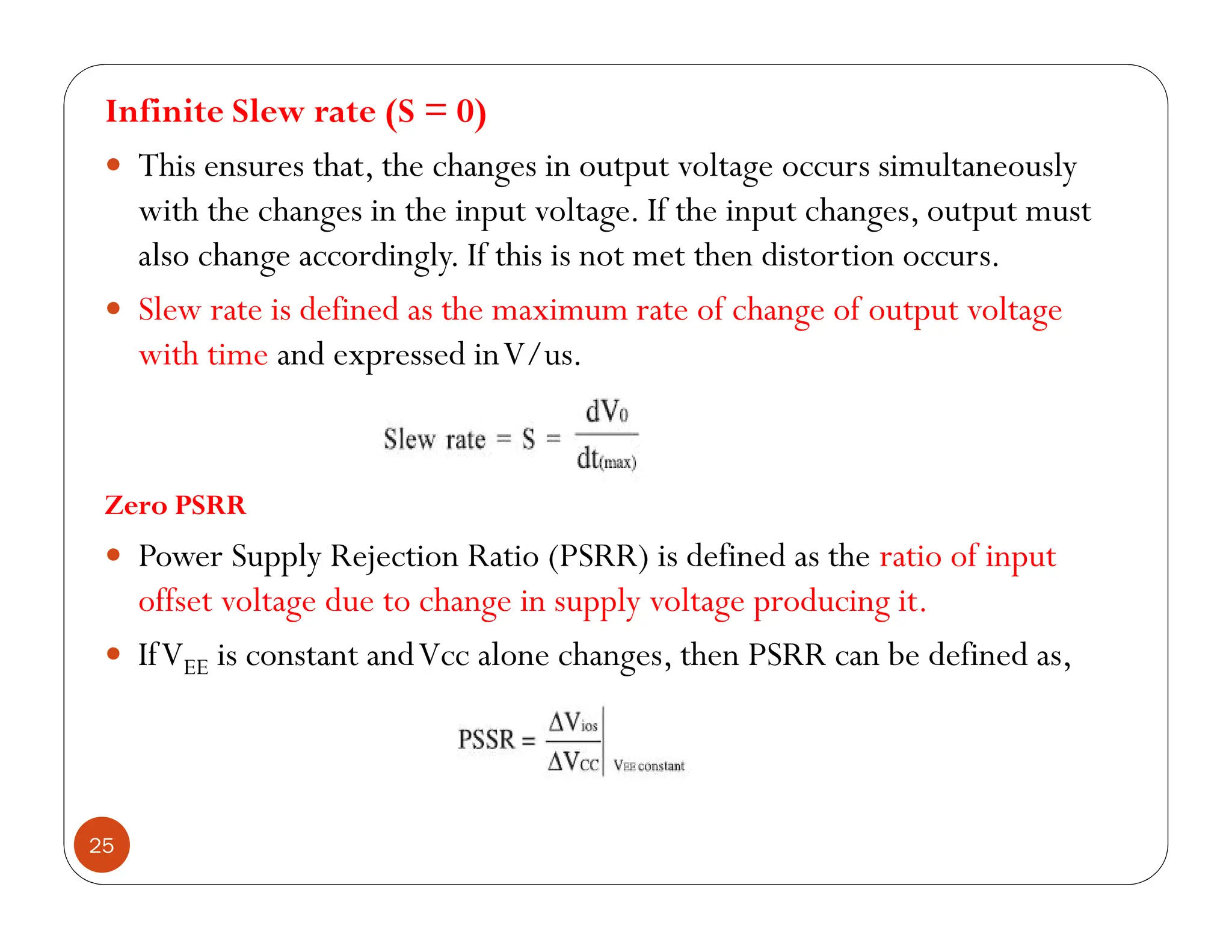 25
Infinite Slew rate (S = 0)
 This ensures that, the changes in output voltage occurs simultaneously
with the changes in the input voltage. If the input changes, output must
also change accordingly. If this is not met then distortion occurs.
 Slew rate is defined as the maximum rate of change of output voltage
with time and expressed inV/us.
Zero PSRR
 Power Supply Rejection Ratio (PSRR) is defined as the ratio of input
offset voltage due to change in supply voltage producing it.
 IfVEE is constant andVcc alone changes, then PSRR can be defined as,
 