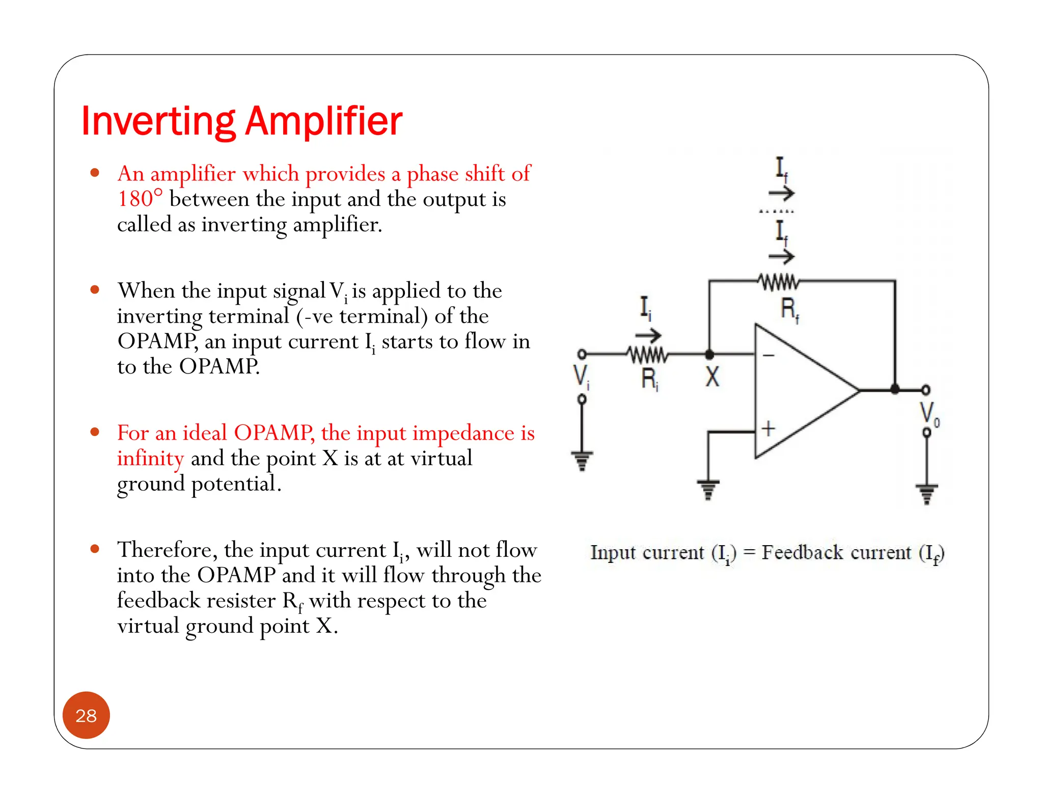Inverting Amplifier
28
 An amplifier which provides a phase shift of
180° between the input and the output is
called as inverting amplifier.
 When the input signalVi is applied to the
inverting terminal (-ve terminal) of the
OPAMP, an input current Ii starts to flow in
to the OPAMP.
 For an ideal OPAMP, the input impedance is
infinity and the point X is at at virtual
ground potential.
 Therefore, the input current Ii, will not flow
into the OPAMP and it will flow through the
feedback resister Rf with respect to the
virtual ground point X.
 