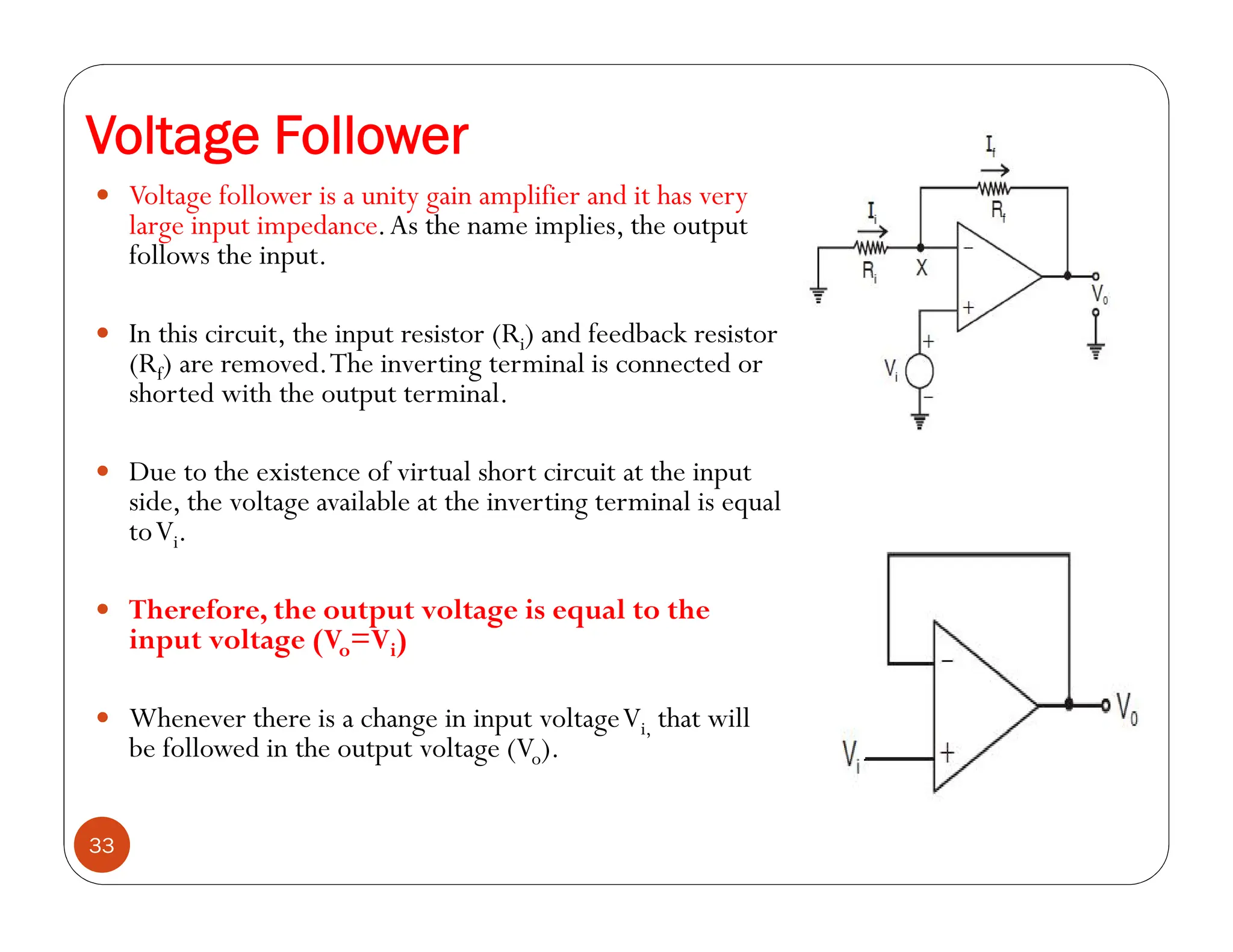 Voltage Follower
33
 Voltage follower is a unity gain amplifier and it has very
large input impedance.As the name implies, the output
follows the input.
 In this circuit, the input resistor (Ri) and feedback resistor
(Rf) are removed.The inverting terminal is connected or
shorted with the output terminal.
 Due to the existence of virtual short circuit at the input
side, the voltage available at the inverting terminal is equal
toVi.
 Therefore, the output voltage is equal to the
input voltage (Vo=Vi)
 Whenever there is a change in input voltageVi, that will
be followed in the output voltage (Vo).
 