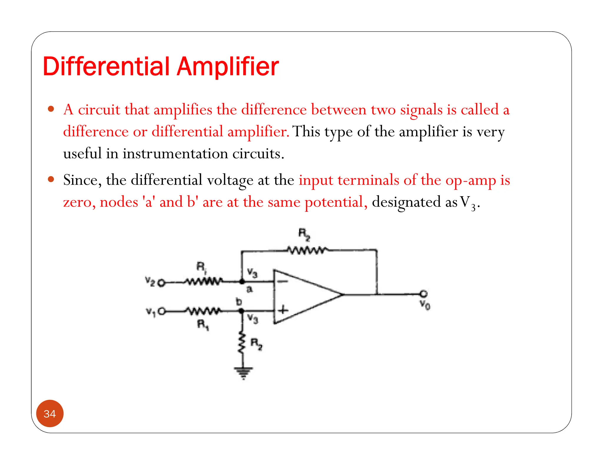 Differential Amplifier
34
 A circuit that amplifies the difference between two signals is called a
difference or differential amplifier.This type of the amplifier is very
useful in instrumentation circuits.
 Since, the differential voltage at the input terminals of the op-amp is
zero, nodes 'a' and b' are at the same potential, designated asV3.
 