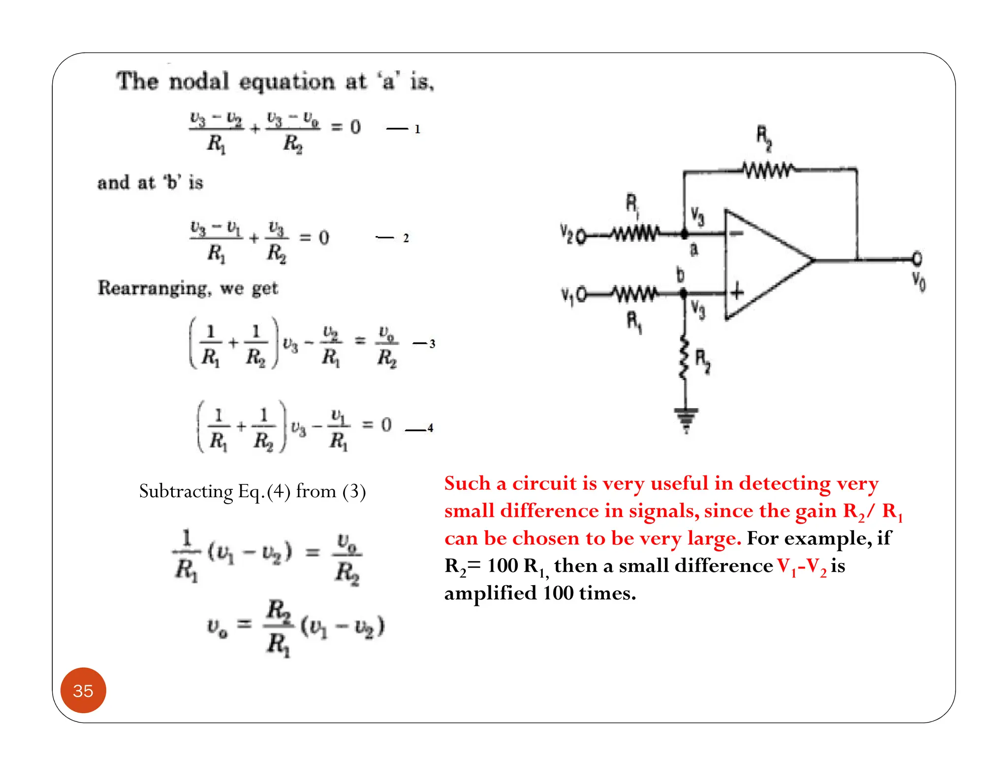 35
Subtracting Eq.(4) from (3) Such a circuit is very useful in detecting very
small difference in signals, since the gain R2/ R1
can be chosen to be very large. For example, if
R2= 100 R1, then a small differenceV1-V2 is
amplified 100 times.
 
