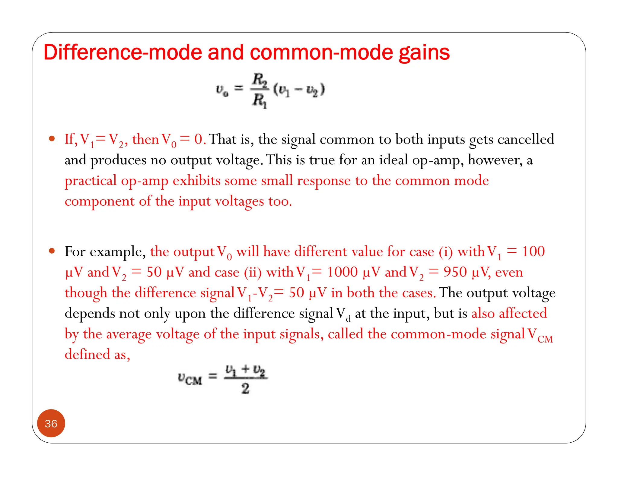 Difference-mode and common-mode gains
36
 If,V1=V2, thenV0 = 0.That is, the signal common to both inputs gets cancelled
and produces no output voltage.This is true for an ideal op-amp, however, a
practical op-amp exhibits some small response to the common mode
component of the input voltages too.
 For example, the outputV0 will have different value for case (i) withV1 = 100
µV andV2 = 50 µV and case (ii) withV1= 1000 µV andV2 = 950 µV, even
though the difference signalV1-V2= 50 µV in both the cases.The output voltage
depends not only upon the difference signalVd at the input, but is also affected
by the average voltage of the input signals, called the common-mode signalVCM
defined as,
 