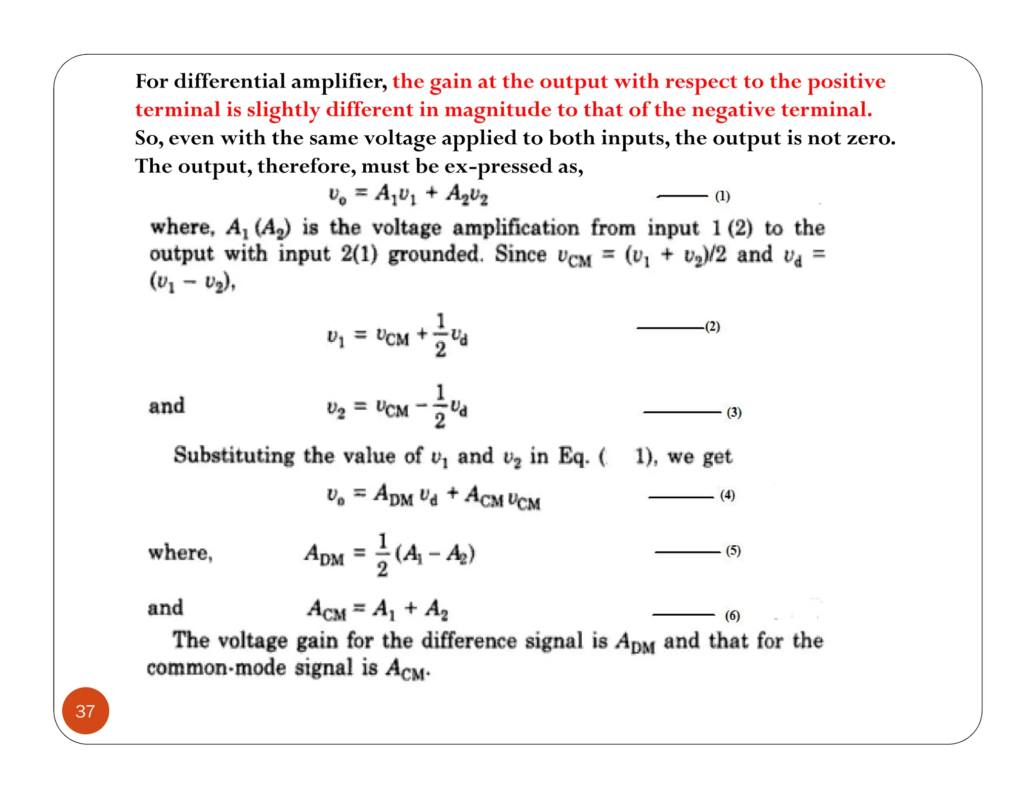 37
For differential amplifier, the gain at the output with respect to the positive
terminal is slightly different in magnitude to that of the negative terminal.
So, even with the same voltage applied to both inputs, the output is not zero.
The output, therefore, must be ex-pressed as,
 