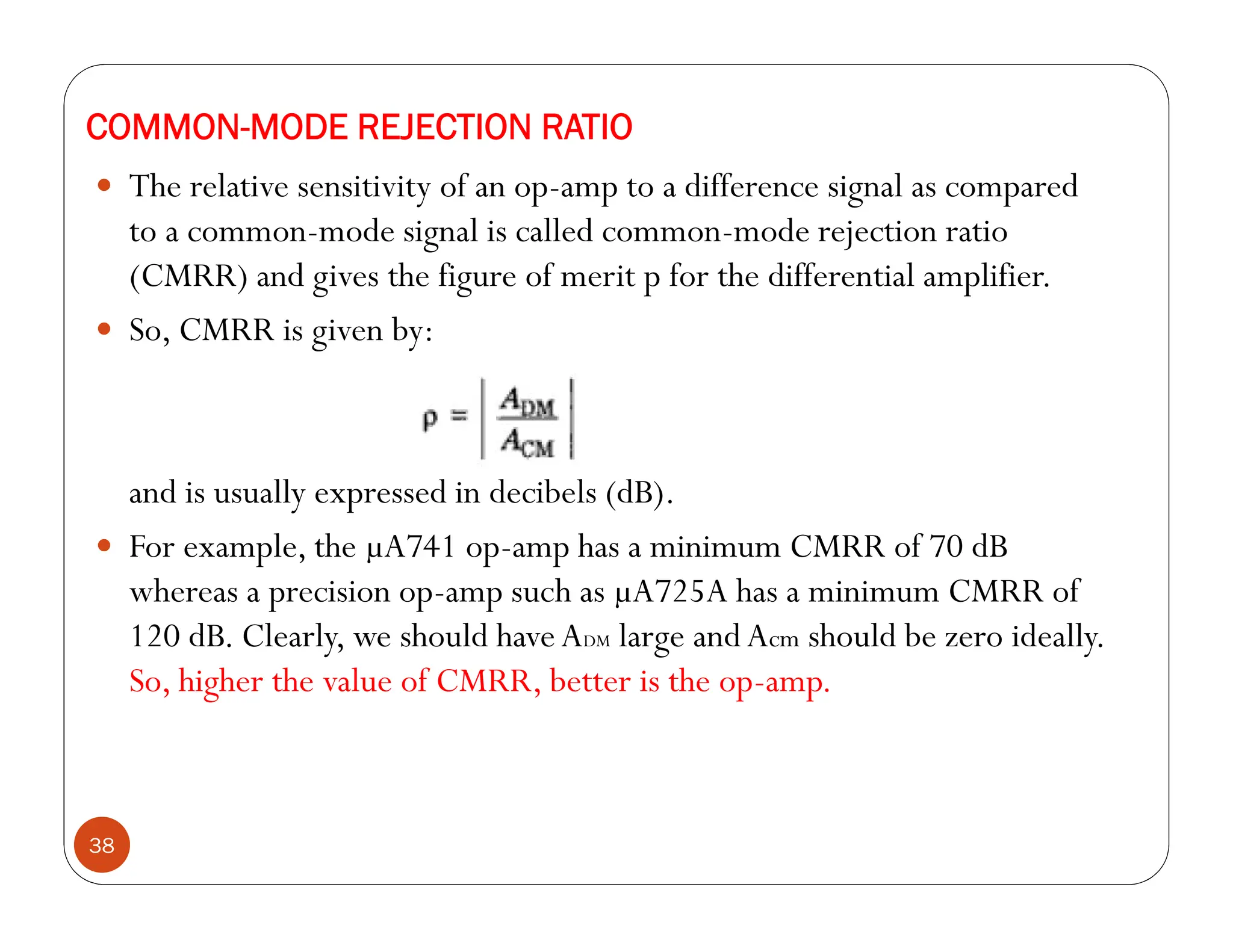 38
 The relative sensitivity of an op-amp to a difference signal as compared
to a common-mode signal is called common-mode rejection ratio
(CMRR) and gives the figure of merit p for the differential amplifier.
 So, CMRR is given by:
and is usually expressed in decibels (dB).
 For example, the µA741 op-amp has a minimum CMRR of 70 dB
whereas a precision op-amp such as µA725A has a minimum CMRR of
120 dB. Clearly, we should haveADM large andAcm should be zero ideally.
So, higher the value of CMRR, better is the op-amp.
COMMON-MODE REJECTION RATIO
 
